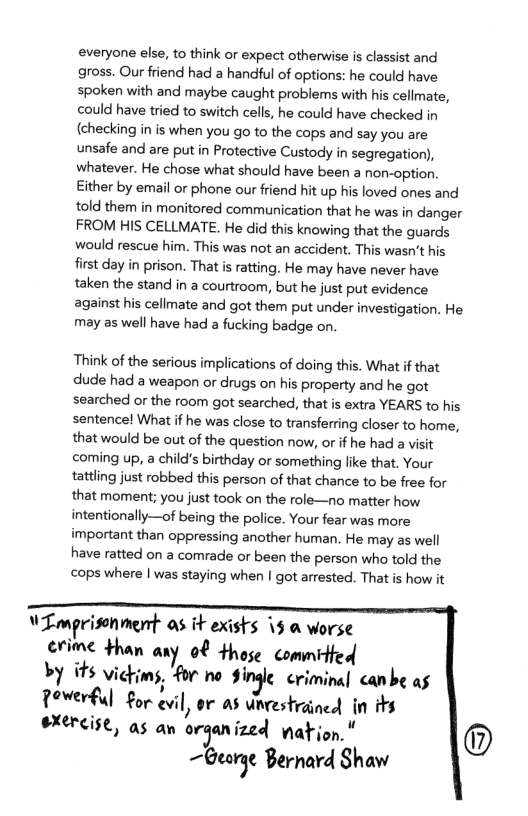 everyone else, to think or expect otherwise is classist and gross. Our friend had a handful of options: he could have spoken with and maybe caught problems with his cellmate, could have tried to switch cells, he could have checked in (checking in is when you go to the cops and say you are unsafe and are put in Protective Custody in segregation), whatever. He chose what should have been a non-option. Either by email or phone our friend hit up his loved ones and told them in monitored communication that he was in danger FROM HIS CELLMATE. He did this knowing that the guards would rescue him. This was not an accident. This wasn’t his first day in prison. That s ratting. He may have never have taken the stand in a courtroom, but he just put evidence against his cellmate and got them put under investigation. He may as well have had a fucking badge on.  Think of the serious implications of doing this. What if that dude had a weapon or drugs on his property and he got searched or the room got searched, that is extra YEARS to his sentencel What if he was close to transferring closer to home, that would be out of the question now, or if he had a visit coming up, a child’s birthday or something like that. Your tattling just robbed this person of that chance to be free for that moment; you just took on the role—no matter how intentionally—of being the police. Your fear was more important than oppressing another human. He may as well have ratted on a comrade or been the person who told the cops where | was staying when | got arrested. That is how it  W Lmprissnment os it exists 15 & worse erime than any 08 those commided by its vickims, for no Single. criminal canbe as Powerful for evil , or a8 urestrained in s #xercise, as an organized nation. "  ~George Bernard Shaw 